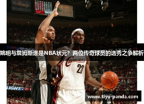 姚明与詹姆斯谁是NBA状元？两位传奇球员的选秀之争解析